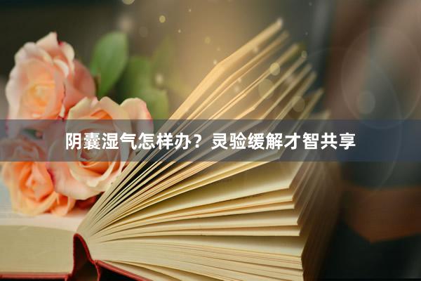 阴囊湿气怎样办？灵验缓解才智共享
