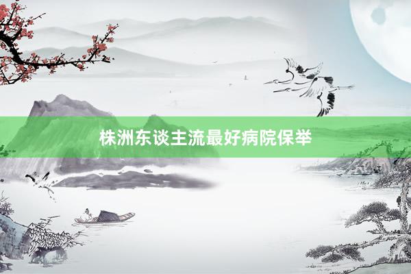 株洲东谈主流最好病院保举