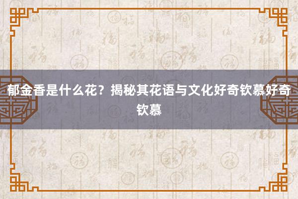 郁金香是什么花？揭秘其花语与文化好奇钦慕好奇钦慕
