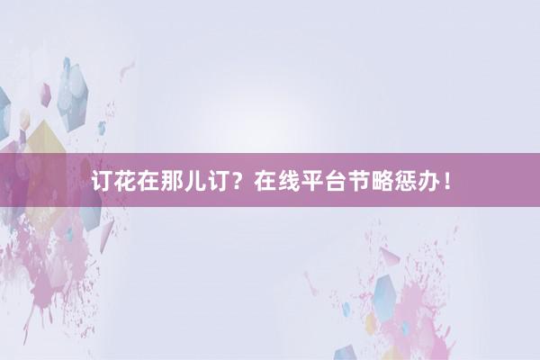 订花在那儿订？在线平台节略惩办！