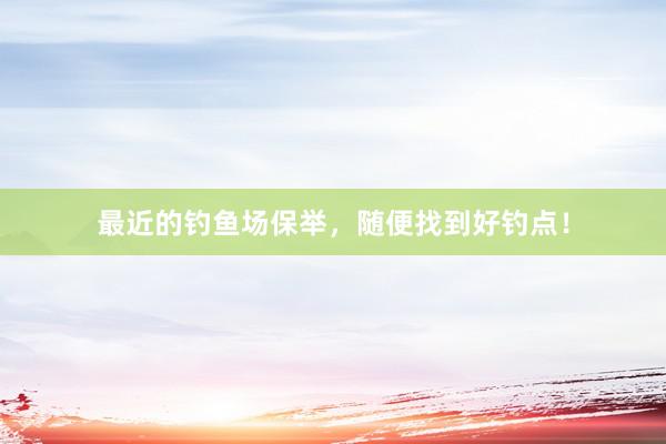 最近的钓鱼场保举，随便找到好钓点！