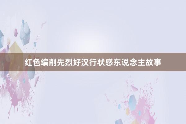 红色编削先烈好汉行状感东说念主故事