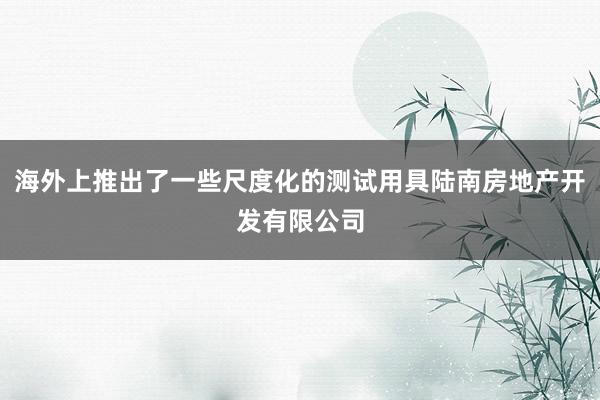 海外上推出了一些尺度化的测试用具陆南房地产开发有限公司